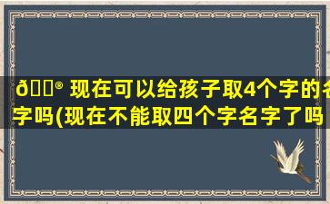 💮 现在可以给孩子取4个字的名字吗(现在不能取四个字名字了吗为什么)